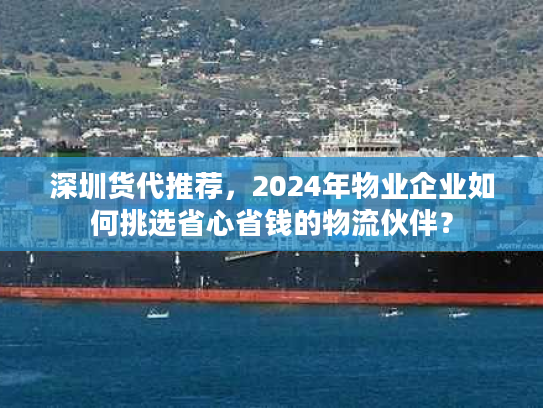 深圳货代推荐，2024年物业企业如何挑选省心省钱的物流伙伴？