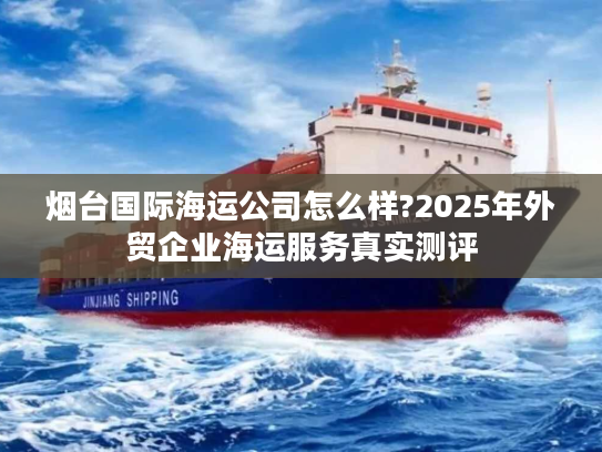 烟台国际海运公司怎么样?2025年外贸企业海运服务真实测评