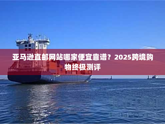亚马逊直邮网站哪家便宜靠谱？2025跨境购物终极测评
