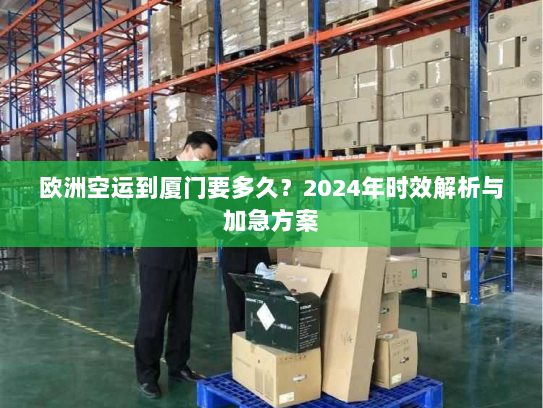 欧洲空运到厦门要多久？2024年时效解析与加急方案