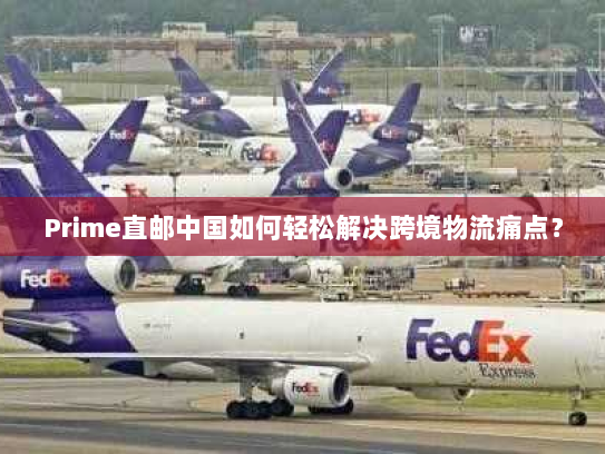 Prime直邮中国如何轻松解决跨境物流痛点? Prime直邮中国如何轻松解决跨境物流痛点?