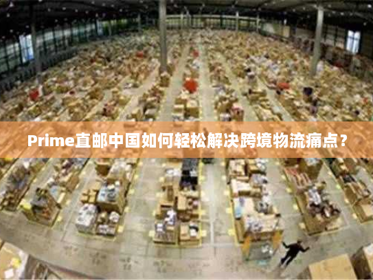 Prime直邮中国如何轻松解决跨境物流痛点? Prime直邮中国如何轻松解决跨境物流痛点?