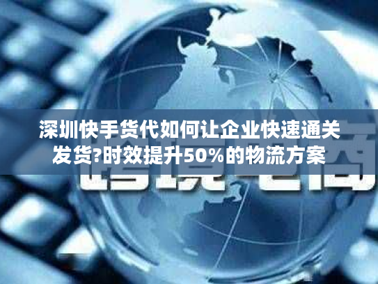 深圳快手货代如何让企业快速通关发货?时效提升50%的物流方案 深圳快手货代如何让企业快速通关发货?时效提升50%的物流方案