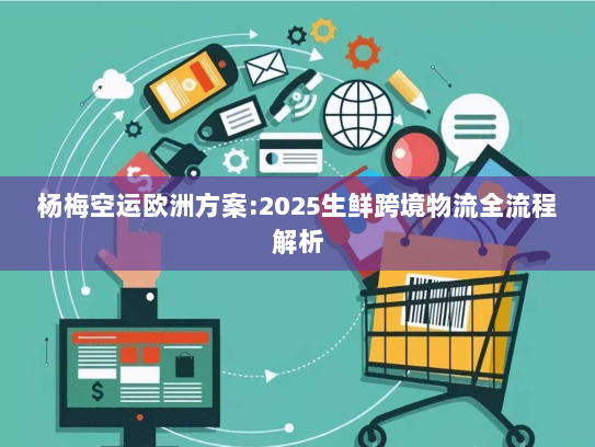 杨梅空运欧洲方案:2025生鲜跨境物流全流程解析