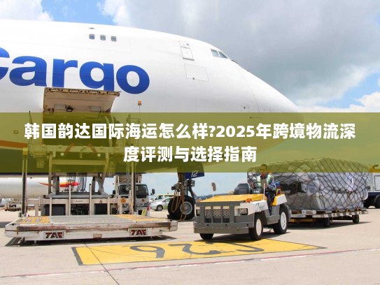 韩国韵达国际海运怎么样?2025年跨境物流深度评测与选择指南 韩国韵达国际海运怎么样?2025年跨境物流深度评测与选择指南
