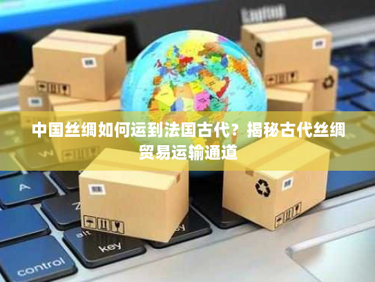 中国丝绸如何运到法国古代?揭秘古代丝绸贸易运输通道 中国丝绸如何运到法国古代?揭秘古代丝绸贸易运输通道