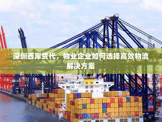 深圳西岸货代,物业企业如何选择高效物流解决方案 深圳西岸货代,物业企业如何选择高效物流解决方案