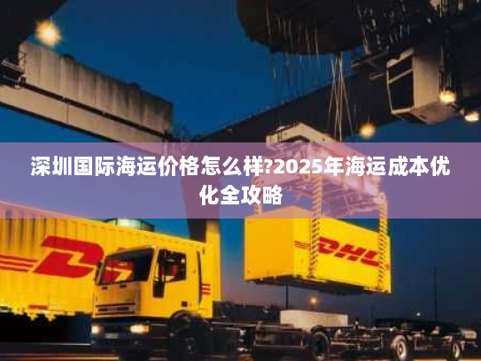深圳国际海运价格怎么样?2025年海运成本优化全攻略 深圳国际海运价格怎么样?2025年海运成本优化全攻略