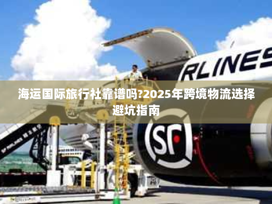 海运国际旅行社靠谱吗?2025年跨境物流选择避坑指南 海运国际旅行社靠谱吗?2025年跨境物流选择避坑指南