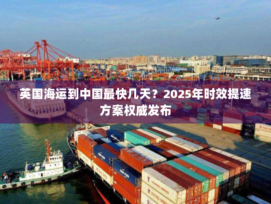 英国海运到中国最快几天？2025年时效提速方案权威发布