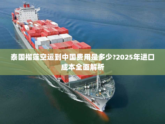 泰国榴莲空运到中国费用是多少?2025年进口成本全面解析 泰国榴莲空运到中国费用是多少?2025年进口成本全面解析