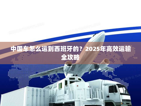 中国车怎么运到西班牙的？2025年高效运输全攻略