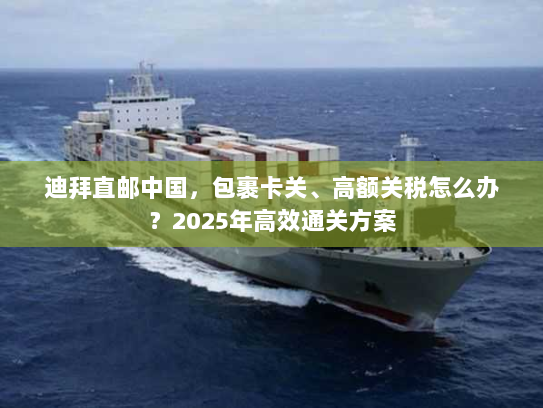 迪拜直邮中国,包裹卡关、高额关税怎么办?2025年高效通关方案 迪拜直邮中国,包裹卡关、高额关税怎么办?2025年高效通关方案