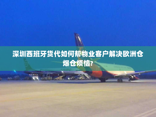 深圳西班牙货代如何帮物业客户解决欧洲仓爆仓烦恼?