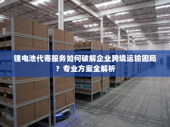 锂电池代寄服务如何破解企业跨境运输困局?专业方案全解析 锂电池代寄服务如何破解企业跨境运输困局?专业方案全解析