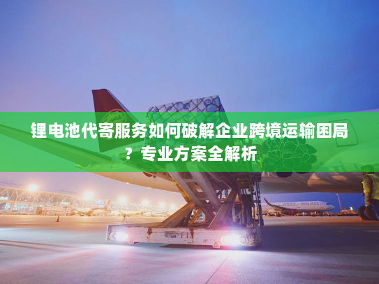 锂电池代寄服务如何破解企业跨境运输困局?专业方案全解析 锂电池代寄服务如何破解企业跨境运输困局?专业方案全解析