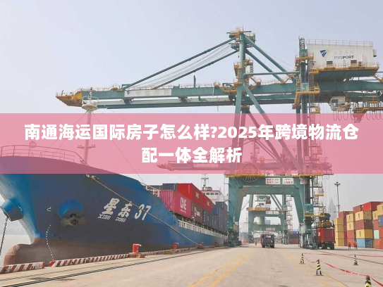 南通海运国际房子怎么样?2025年跨境物流仓配一体全解析