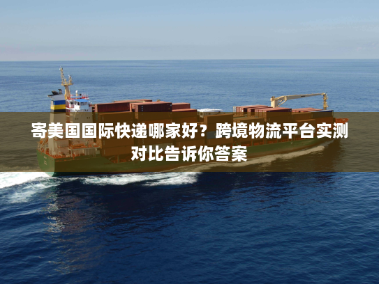 寄美国国际快递哪家好？跨境物流平台实测对比告诉你答案