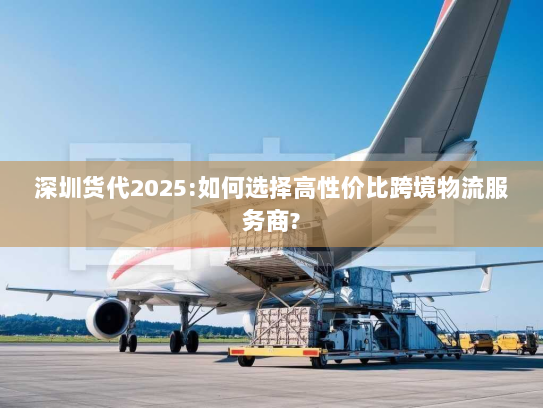 深圳货代2025:如何选择高性价比跨境物流服务商? 深圳货代2025:如何选择高性价比跨境物流服务商?