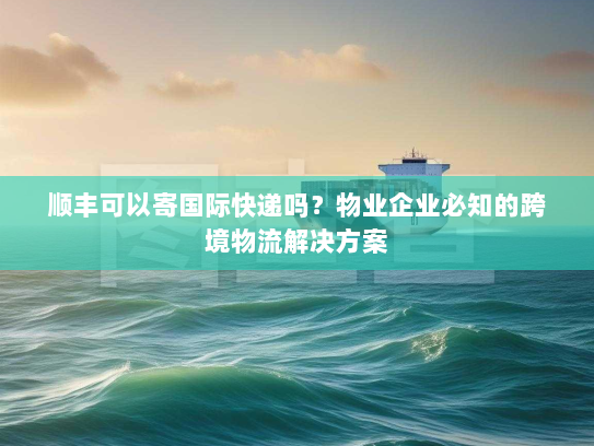 顺丰可以寄国际快递吗？物业企业必知的跨境物流解决方案