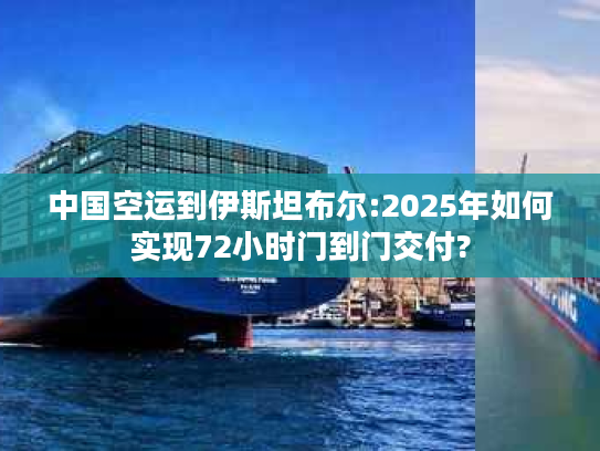 中国空运到伊斯坦布尔:2025年如何实现72小时门到门交付?