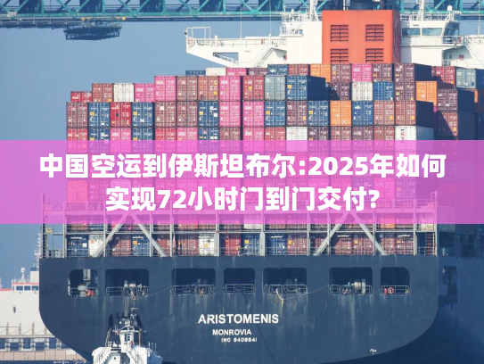 中国空运到伊斯坦布尔:2025年如何实现72小时门到门交付?