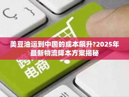 美豆油运到中国的成本飙升?2025年最新物流降本方案揭秘 美豆油运到中国的成本飙升?2025年最新物流降本方案揭秘