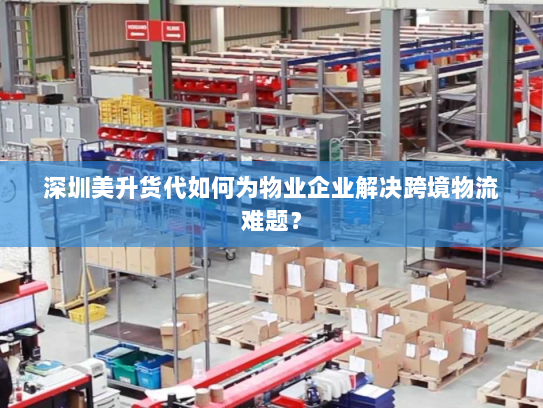 深圳美升货代如何为物业企业解决跨境物流难题? 深圳美升货代如何为物业企业解决跨境物流难题?