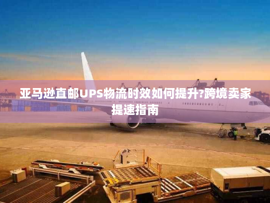 亚马逊直邮UPS物流时效如何提升?跨境卖家提速指南 亚马逊直邮UPS物流时效如何提升?跨境卖家提速指南