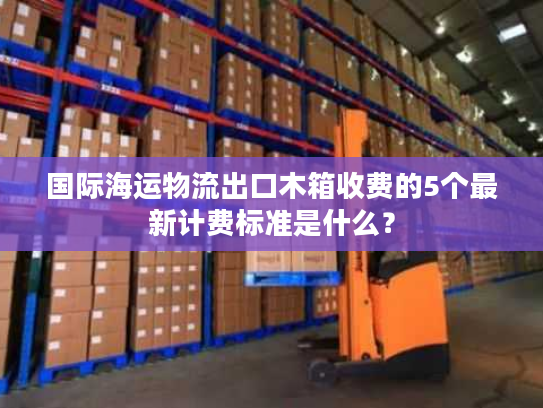 国际海运物流出口木箱收费的5个最新计费标准是什么？