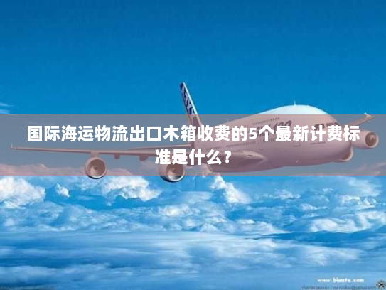 国际海运物流出口木箱收费的5个最新计费标准是什么? 国际海运物流出口木箱收费的5个最新计费标准是什么?