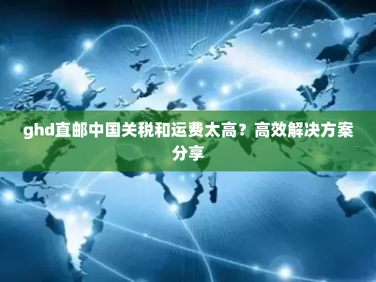 ghd直邮中国关税和运费太高?高效解决方案分享 ghd直邮中国关税和运费太高?高效解决方案分享