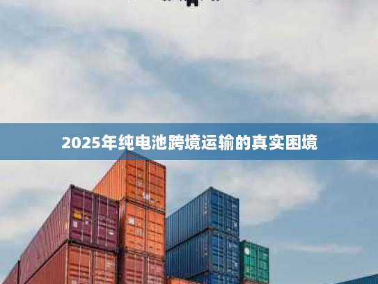 2025年纯电池跨境运输的真实困境