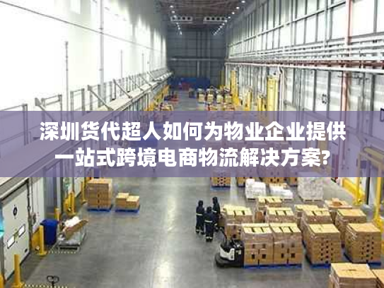 深圳货代超人如何为物业企业提供一站式跨境电商物流解决方案?