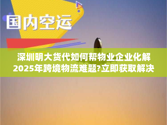 深圳明大货代如何帮物业企业化解2025年跨境物流难题?立即获取解决方案