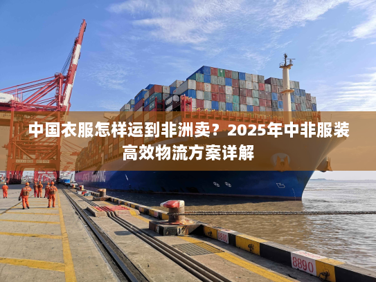 中国衣服怎样运到非洲卖？2025年中非服装高效物流方案详解