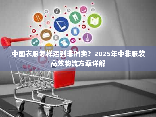 中国衣服怎样运到非洲卖？2025年中非服装高效物流方案详解