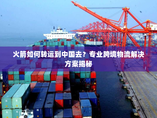 火箭如何转运到中国去?专业跨境物流解决方案揭秘 火箭如何转运到中国去?专业跨境物流解决方案揭秘