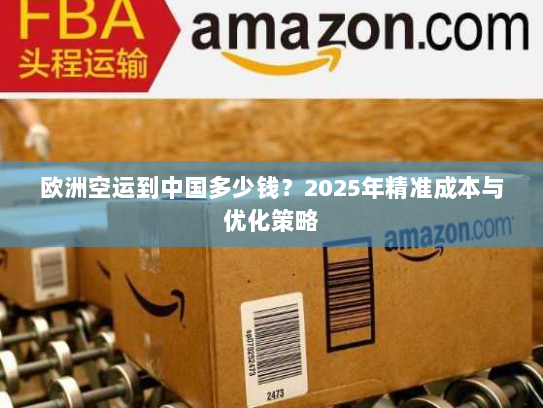 欧洲空运到中国多少钱？2025年精准成本与优化策略