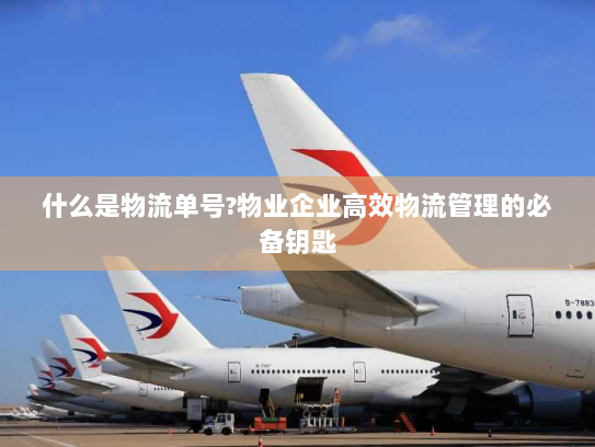 什么是物流单号?物业企业高效物流管理的必备钥匙