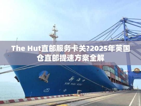 The Hut直邮服务卡关?2025年英国仓直邮提速方案全解
