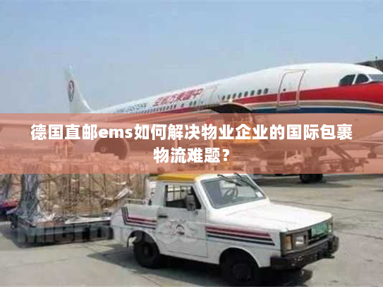 德国直邮ems如何解决物业企业的国际包裹物流难题? 德国直邮ems如何解决物业企业的国际包裹物流难题?