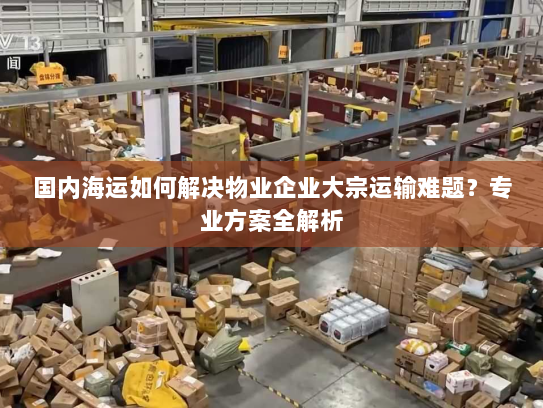 国内海运如何解决物业企业大宗运输难题？专业方案全解析