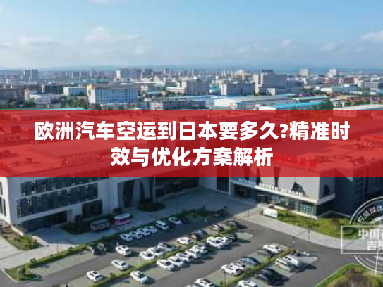 欧洲汽车空运到日本要多久?精准时效与优化方案解析