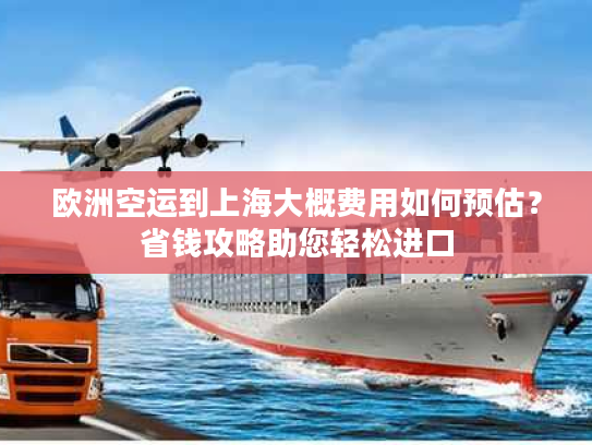 欧洲空运到上海大概费用如何预估？省钱攻略助您轻松进口