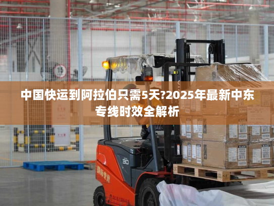 中国快运到阿拉伯只需5天?2025年最新中东专线时效全解析