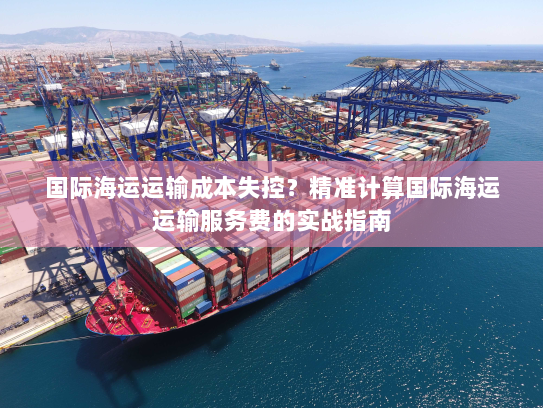 国际海运运输成本失控？精准计算国际海运运输服务费的实战指南