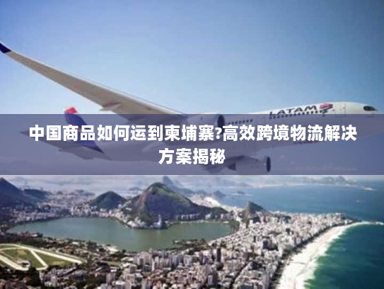 中国商品如何运到柬埔寨?高效跨境物流解决方案揭秘 中国商品如何运到柬埔寨?高效跨境物流解决方案揭秘