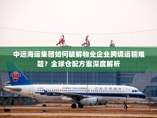 中远海运集团如何破解物业企业跨境运输难题？全球仓配方案深度解析