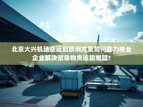 北京大兴机场空运到欧洲方案如何助力物业企业解决紧急物资运输难题?